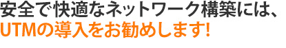 安全で快適なネットワーク構築には、UTMの導入をお勧めします｡