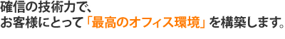 確信の技術力で、お客様にとって「最高のオフィス環境」を構築します。